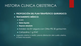 HISTORIA CLINICA OBSTETRICA
 PROPOSICIÓN DEL PLAN TERAPÉUTICO QUIRURGICO:
 TRATAMIENTO MÉDICO:
 C.S.V.
 Dieta líquida
 Reposo absoluto
 Instalar vía EV segura con ClNa 9% 30 gotas/min
 Cefazolina 1 g STAT
 Legrado uterino o AMEU, previa dilatación del cuello uterino,
si fuera necesario.
 