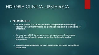 HISTORIA CLINICA OBSTETRICA
 PRONÓSTICO:
 Se sabe que el 70% de las pacientes que presentan hemorragia
vaginal en el primer trimestre de gestación llegarán al término de su
embarazo.
 Se sabe que el 2% de las pacientes que presentan hemorragia
vaginal en el primer trimestre de gestación tendrán partos
prematuros.
 Reservado dependiendo de la exploración y los datos ecográficos
posteriores
 