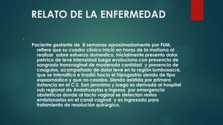 RELATO DE LA ENFERMEDAD
.
Paciente gestante de 8 semanas aproximadamente por FUM,
refiere que su cuadro clínico inició en horas de la mañana al
realizar sobre esfuerzo domestico, inicialmente presento dolor
pelvico de leve intensidad luego evoluciono con presencia de
sangrado transvaginal de moderada cantidad y presencia de
coagulos, acompañado de dolor leve en la región lumbosacra,
que se intensificó e irradió hacia el hipogastrio siendo de tipo
espasmódico y que no cesaba. Siendo asistida por primera
instancia en el C.S. San jeronimo y luego es derivada al hospital
sub regional de Andahuaylas e ingresa por emergencia
obstetricas donde al tacto vaginal se detectan restos
embrionarios en el canal vaginal y es ingresada para
tratamiento de resolución quirúrgico.
 