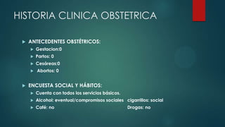 HISTORIA CLINICA OBSTETRICA
 ANTECEDENTES OBSTÉTRICOS:
 Gestacion:0
 Partos: 0
 Cesáreas:0
 Abortos: 0
 ENCUESTA SOCIAL Y HÁBITOS:
 Cuenta con todos los servicios básicos.
 Alcohol: eventual/compromisos sociales cigarrillos: social
 Café: no Drogas: no
 