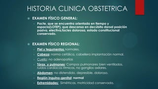 HISTORIA CLINICA OBSTETRICA
 EXAMEN FÍSICO GENERAL:
› Pacte. que se encuentra orientada en tiempo y
espacio(LOTEP), que descansa en decúbito dorsal posición
pasiva, electiva,facies dolorosa, estado constitucional
conservado.
 EXAMEN FÍSICO REGIONAL:
› Piel y tegumentos normales.
› Cabeza: normo cefálica, cabellera implantación normal.
› Cuello: no adenopatías
› Tórax y pulmones: Campos pulmonares bien ventilados,
ruidos cardíacos rítmicos, no ganglios axilares.
› Abdomen: no distendido, depresible, doloroso.
› Región inguino-genital: normal
› Extremidades: Simétricas, motricidad conservada.
 
