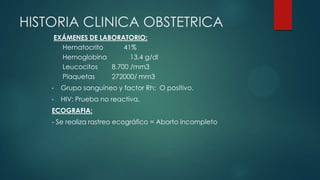 HISTORIA CLINICA OBSTETRICA
EXÁMENES DE LABORATORIO:
Hematocrito 41%
Hemoglobina 13.4 g/dl
Leucocitos 8.700 /mm3
Plaquetas 272000/ mm3
• Grupo sanguíneo y factor Rh: O positivo.
• HIV: Prueba no reactiva.
ECOGRAFIA:
- Se realiza rastreo ecográfico = Aborto incompleto
 