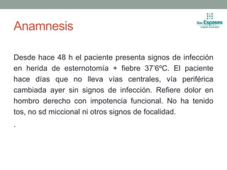 Anamnesis
Desde hace 48 h el paciente presenta signos de infección
en herida de esternotomía + fiebre 37’6ºC. El paciente
hace días que no lleva vías centrales, vía periférica
cambiada ayer sin signos de infección. Refiere dolor en
hombro derecho con impotencia funcional. No ha tenido
tos, no sd miccional ni otros signos de focalidad.
.
 