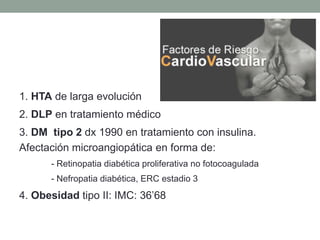 1. HTA de larga evolución
2. DLP en tratamiento médico
3. DM tipo 2 dx 1990 en tratamiento con insulina.
Afectación microangiopática en forma de:
- Retinopatia diabética proliferativa no fotocoagulada
- Nefropatia diabética, ERC estadio 3
4. Obesidad tipo II: IMC: 36’68
 