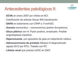 Antecedentes patológicos II:
• ECVA en enero 2007 por infarto en ACI.
• Calcificación de arterias ilíacas SIN claudicación.
• SAHS en tratamiento con CPAP a 11cmH2O.
• Anemia normocítica – normocrómica (patrón ferropénico).
• Ulcus pilórico con H. Pylori postivio, erradicado. Posible
angiodisplasia intestinal.
• Hiperuricemia, con episodios de gota en tratamiento médico.
• Adenocarcinoma de próstata Gleason 6 diagnosticado
agosto 2012 por RTU. Tratado con RT.
• Litiasis renal que precisó LEOC en 2007.
 