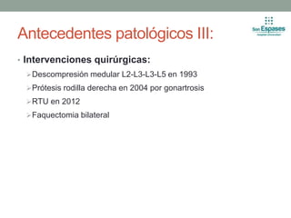Antecedentes patológicos III:
• Intervenciones quirúrgicas:
Descompresión medular L2-L3-L3-L5 en 1993
Prótesis rodilla derecha en 2004 por gonartrosis
RTU en 2012
Faquectomia bilateral
 
