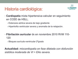 Historia cardiológica:
• Cardiopatia mixta hipertensiva-valvular en seguimiento
en CCEE de HSLL.
Estenosis aórtica severa de bajo gradiente
Hipertrofia ventricular severa y anomalia de la relajación.
• Fibrilación auricular dx en noviembre 2010 RVM 110-
120
Bloqueo aurículo-ventricular 2ºgrado
Actualidad: miocardiopatia en fase dilatada con disfunción
sistólica moderada de VI + EAo severa.
 