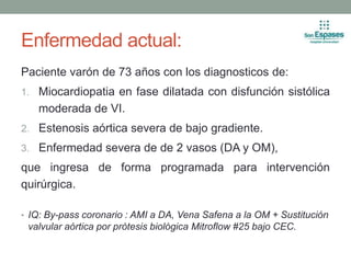 Enfermedad actual:
Paciente varón de 73 años con los diagnosticos de:
1. Miocardiopatia en fase dilatada con disfunción sistólica
moderada de VI.
2. Estenosis aórtica severa de bajo gradiente.
3. Enfermedad severa de de 2 vasos (DA y OM),
que ingresa de forma programada para intervención
quirúrgica.
• IQ: By-pass coronario : AMI a DA, Vena Safena a la OM + Sustitución
valvular aórtica por prótesis biológica Mitroflow #25 bajo CEC.
 