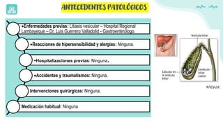 ANTECEDENTES PATOLÓGICOS
Enfermedades previas: Litiasis vesicular – Hospital Regional
Lambayeque – Dr. Luis Guerrero Valladolid - Gastroenterólogo.
Reacciones de hipersensibilidad y alergias: Ninguna.
Hospitalizaciones previas: Ninguna.
Accidentes y traumatismos: Ninguna.
Intervenciones quirúrgicas: Ninguna.
Medicación habitual: Ninguna
 