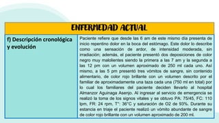 f) Descripción cronológica
y evolución
Paciente refiere que desde las 6 am de este mismo día presenta de
inicio repentino dolor en la boca del estómago. Este dolor lo describe
como una sensación de ardor, de intensidad moderada, sin
irradiación; además, el paciente presentó dos deposiciones de color
negro muy malolientes siendo la primera a las 7 am y la segunda a
las 12 pm con un volumen aproximado de 250 ml cada uno. Así
mismo, a las 5 pm presentó tres vómitos de sangre, sin contenido
alimentario, de color rojo brillante con un volumen descrito por el
familiar de aproximadamente una taza cada una (750 ml en total) por
lo cual los familiares del paciente deciden llevarlo al hospital
Almanzor Aguinaga Asenjo. Al ingresar al servicio de emergencia se
realizó la toma de los signos vitales y se obtuvo PA: 75/45, FC: 110
lpm, FR: 24 rpm, T°: 36°C y saturación de O2 de 93%. Durante su
estancia en triaje el paciente realizó un vómito abundante de sangre
de color rojo brillante con un volumen aproximado de 200 ml.
ENFERMEDAD ACTUAL
 