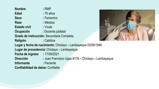 Nombre : RMP
Edad : 75 años
Sexo : Femenino
Raza : Mestiza
Estado civil : Viuda
Ocupación : Docente jubilado
Grado de instrucción: Secundaria Completa
Religión : Católica
Lugar y fecha de nacimiento: Chiclayo – Lambayeque 03/06/1946
Lugar de procedencia: Chiclayo – Lambayeque
Fecha de ingreso : 17/09/2021
Dirección : Juan Francisco Ugaz #176 – Chiclayo – Lambayeque
Informante : Paciente
Confiabilidad de datos: Confiable
 