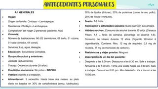 ANTECEDENTES PERSONALES
A.1 GENERALES
 Hogar:
o Origen de familia: Chiclayo – Lambayeque.
o Residencia: Chiclayo – Lambayeque.
o Composición del hogar: 2 personas (paciente, hija).
 Vivienda:
o Número de habitaciones: 06 (02 dormitorios, 01 baño, 01 cocina,
01 sala-comedor, 01 corral).
o Servicios: Luz, agua, desagüe.
 Educación: Secundaria Completa.
 Ocupación actual y anteriores:
o Jubilada (actualmente).
o Trabajo: Docencia (durante 28 años)
 Condición económica: No pobre - SISFOH
 Vestido: Acorde a la estación.
 Alimentación: 3 veces/día. Hasta hace dos meses, su plato
diario se basaba en 30% de carbohidratos (arroz, tubérculos),
30% de lípidos (frituras), 20% de proteínas (carne de res, pollo),
20% de frutas y verduras.
 Sueño: 7-8 h/día.
 Recreación y actividades sociales: Suele salir con sus amigos.
 Hábitos nocivos: Consumo de alcohol durante 10 años (Cerveza
Pilsen, 1.1 L, fines de semana, porcentaje de alcohol: 4.8).
Consumo de tabaco durante 12 años (Cigarrillo Winston 4
cigarrillos/día. Contiene: filtro, 12 mg de alquitrán, 0,9 mg de
nicotina, 11 mg de monóxido de carbono).
 Residencias y viajes previos: Ninguno
 Descripción de un día del paciente:
o Despierta a las 8:00 am. Desayuna a las 8:30 am. Sale a trabajar.
Almuerza a la 1:00 pm. Toma una siesta hasta las 3:30 pm. Sale
a trabajar. Cena a las 6:00 pm. Mira televisión. Va a dormir a las
10:00 pm.
 