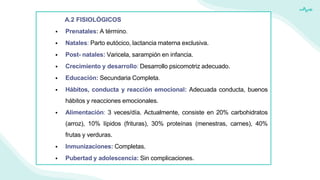 A.2 FISIOLÓGICOS
 Prenatales: A término.
 Natales: Parto eutócico, lactancia materna exclusiva.
 Post- natales: Varicela, sarampión en infancia.
 Crecimiento y desarrollo: Desarrollo psicomotriz adecuado.
 Educación: Secundaria Completa.
 Hábitos, conducta y reacción emocional: Adecuada conducta, buenos
hábitos y reacciones emocionales.
 Alimentación: 3 veces/día. Actualmente, consiste en 20% carbohidratos
(arroz), 10% lípidos (frituras), 30% proteínas (menestras, carnes), 40%
frutas y verduras.
 Inmunizaciones: Completas.
 Pubertad y adolescencia: Sin complicaciones.
 