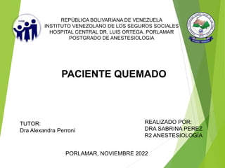 REPÚBLICA BOLIVARIANA DE VENEZUELA
INSTITUTO VENEZOLANO DE LOS SEGUROS SOCIALES
HOSPITAL CENTRAL DR. LUIS ORTEGA. PORLAMAR
POSTGRADO DE ANESTESIOLOGIA
TUTOR:
Dra Alexandra Perroni
REALIZADO POR:
DRA SABRINA PEREZ
R2 ANESTESIOLOGÍA
PACIENTE QUEMADO
PORLAMAR, NOVIEMBRE 2022
 