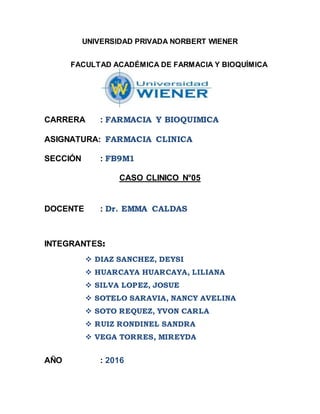 UNIVERSIDAD PRIVADA NORBERT WIENER
FACULTAD ACADÉMICA DE FARMACIA Y BIOQUÍMICA
CARRERA : FARMACIA Y BIOQUIMICA
ASIGNATURA: FARMACIA CLINICA
SECCIÓN : FB9M1
CASO CLINICO N°05
DOCENTE : Dr. EMMA CALDAS
INTEGRANTES:
 DIAZ SANCHEZ, DEYSI
 HUARCAYA HUARCAYA, LILIANA
 SILVA LOPEZ, JOSUE
 SOTELO SARAVIA, NANCY AVELINA
 SOTO REQUEZ, YVON CARLA
 RUIZ RONDINEL SANDRA
 VEGA TORRES, MIREYDA
AÑO : 2016
 