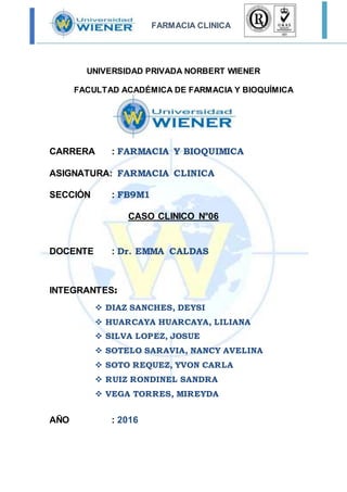 FARMACIA CLINICA
UNIVERSIDAD PRIVADA NORBERT WIENER
FACULTAD ACADÉMICA DE FARMACIA Y BIOQUÍMICA
CARRERA : FARMACIA Y BIOQUIMICA
ASIGNATURA: FARMACIA CLINICA
SECCIÓN : FB9M1
CASO CLINICO N°06
DOCENTE : Dr. EMMA CALDAS
INTEGRANTES:
 DIAZ SANCHES, DEYSI
 HUARCAYA HUARCAYA, LILIANA
 SILVA LOPEZ, JOSUE
 SOTELO SARAVIA, NANCY AVELINA
 SOTO REQUEZ, YVON CARLA
 RUIZ RONDINEL SANDRA
 VEGA TORRES, MIREYDA
AÑO : 2016
 