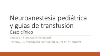 Neuroanestesia pediátrica
y guías de transfusión
Caso clínico
GRUPO DE NEUROANESTESIOLOGÍA
HOSPITAL UNIVERSITARIO FUNDACIÓN SANTA FE DE BOGOTÁ
 