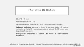 FACTORES DE RIESGO
Edad: 45 – 70 años
Relacion varon/mujer: 1.5:1
Neurofibromatosis, síndrome de Turcot y Sindrome de Li-Fraumeni
Radiacion ionizante: aumenta el riesgo de tumores gliales 3-7 veces y
meningiomas hasta 10 veces con periodo de latencia de 10 o mas años
después de la exposición
Trabajadores expuestos a cloruro de vinilo e hidrocarburos
aromaticos.
Ballesteros M, Vargas-Carvajal. Secondary effects of the radiotherapy in the treatment of brain neoplasms. 2017. 35
(7); 313-366
 