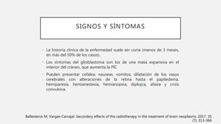 SIGNOS Y SÍNTOMAS
• La historia clínica de la enfermedad suele ser corta (menos de 3 meses,
en más del 50% de los casos).
• Los síntomas del glioblastoma son los de una masa expansiva en el
interior del cráneo, que aumenta la PIC
• Pueden presentar cefalea, nauseas, vomitos, dilatación de los vasos
cerebrales con alteraciones de la retina hasta el papiledema,
hemiparesia, hemianestesia, hemianopsia, diplopía, afasia y crisis
convulsiva.
Ballesteros M, Vargas-Carvajal. Secondary effects of the radiotherapy in the treatment of brain neoplasms. 2017. 35
(7); 313-366
 