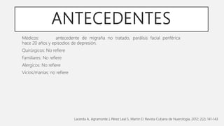 ANTECEDENTES
Médicos: antecedente de migraña no tratado, parálisis facial periférica
hace 20 años y episodios de depresión.
Quirúrgicos: No refiere
Familiares: No refiere
Alergicos: No refiere
Vicios/manías: no refiere
Lacerda A, Agramonte J, Pérez Leal S, Martin D. Revista Cubana de Nuerología, 2012; 2(2); 141-143
 
