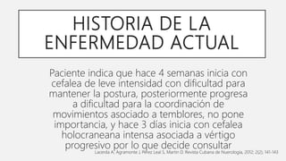 HISTORIA DE LA
ENFERMEDAD ACTUAL
Paciente indica que hace 4 semanas inicia con
cefalea de leve intensidad con dificultad para
mantener la postura, posteriormente progresa
a dificultad para la coordinación de
movimientos asociado a temblores, no pone
importancia, y hace 3 días inicia con cefalea
holocraneana intensa asociada a vértigo
progresivo por lo que decide consultar
Lacerda A, Agramonte J, Pérez Leal S, Martin D. Revista Cubana de Nuerología, 2012; 2(2); 141-143
 