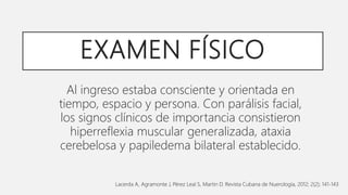 EXAMEN FÍSICO
Al ingreso estaba consciente y orientada en
tiempo, espacio y persona. Con parálisis facial,
los signos clínicos de importancia consistieron
hiperreflexia muscular generalizada, ataxia
cerebelosa y papiledema bilateral establecido.
Lacerda A, Agramonte J, Pérez Leal S, Martin D. Revista Cubana de Nuerología, 2012; 2(2); 141-143
 