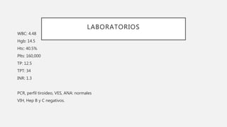 LABORATORIOS
WBC: 4.48
Hgb: 14.5
Htc: 40.5%
Plts: 160,000
TP: 12.5
TPT: 34
INR: 1.3
PCR, perfil tiroideo, VES, ANA: normales
VIH, Hep B y C negativos.
 