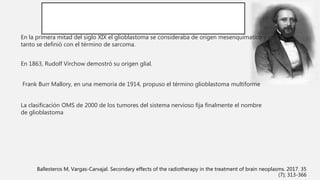 En la primera mitad del siglo XIX el glioblastoma se consideraba de origen mesenquimatico y por
tanto se definió con el término de sarcoma.
En 1863, Rudolf Virchow demostró su origen glial.
Frank Burr Mallory, en una memoria de 1914, propuso el término glioblastoma multiforme
La clasificación OMS de 2000 de los tumores del sistema nervioso fija finalmente el nombre
de glioblastoma
Ballesteros M, Vargas-Carvajal. Secondary effects of the radiotherapy in the treatment of brain neoplasms. 2017. 35
(7); 313-366
 