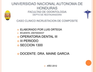 UNIVERSIDAD NACIONAL AUTONOMA DE
            HONDURAS
            FACULTAD DE ODONTOLOGIA
                DEPTO DE RESTAURADORA

  CASO CLINICO INCRUSTACION DE COMPOSITE


     ELABORADO POR LUIS ORTEGA
     #CUENTA: 20070004437
   OPERATORIA DENTAL III
   III PERIODO
   SECCION 1300


     DOCENTE: DRA. MAINE GARCIA


                                AÑO 2012
 