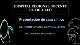 HOSPITAL REGIONAL DOCENTE
DE TRUJILLO
Presentación de caso clínico
Dr. RUDHY ANDRES GUEVARA LYNCH
R1 OTORRINOLARINGOLOGIA
 