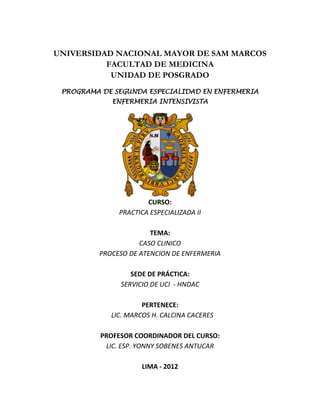 UNIVERSIDAD NACIONAL MAYOR DE SAM MARCOS
          FACULTAD DE MEDICINA
           UNIDAD DE POSGRADO
 PROGRAMA DE SEGUNDA ESPECIALIDAD EN ENFERMERIA
             ENFERMERIA INTENSIVISTA




                       CURSO:
               PRACTICA ESPECIALIZADA II

                       TEMA:
                    CASO CLINICO
         PROCESO DE ATENCION DE ENFERMERIA

                  SEDE DE PRÁCTICA:
               SERVICIO DE UCI - HNDAC

                     PERTENECE:
            LIC. MARCOS H. CALCINA CACERES

          PROFESOR COORDINADOR DEL CURSO:
           LIC. ESP. YONNY SOBENES ANTUCAR

                     LIMA - 2012
 