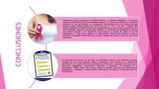 Después de aplicar los planes de cuidados durante su estancia hospitalaria , la paciente
evolucionó favorablemente encontrándose tranquila, en etapa más adaptativa, consciente,
orientada en sus tres esferas, sin compromiso cardiorrespiratorio, con manejo de dolor
positivo, signos vitales estables TA: 120/70 mm Hg, FC: 78 x´, FR: 20 x´, SatPO2: 98%.
Herida quirúrgica sin datos de infección, comprensión de su enfermedad y aceptación de la
parte mutilada, mejoró la comunicación familiar y la expresión de sentimientos, mantuvo
una actitud positiva y con disposición para mejorar su estado de salud; se da alta
hospitalaria a 3 días de su ingreso con indicaciones médicas para llevarse a cabo en
domicilio incluyendo tratamiento para el dolor, cuidado de herida y ejercicios para evitar
linfedema.
La aplicación del Proceso de Atención de Enfermería permite a las enfermeras prestar
cuidados de una forma racional, lógica y sistemática. Este proceso es un sistema de
planificación en la ejecución de los cuidados de enfermería, compuesto de cinco pasos:
valoración, diagnóstico, planificación, ejecución y evaluación. El propósito de la
interrelación NANDA, NOC, NIC es hacer visible la relación entre las tres clasificaciones
(diagnósticos, resultados, e intervenciones enfermeras) y facilitar la vinculación entre los
tres sistemas.
CONCLUSIONES
 