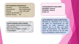 ANTECEDENTES PERSONALES
Vivienda : Casa alquilada
Alimentación : Poco balanceada
Vestido : Poco adecuado
Crianza de animales: Si
Hábitos nocivos : No
ANTECEDENTES PATOLOGICOS
No presenta intervención quirúrgica
anteriormente.
No presenta alergias a ningún
medicamento
ANTECEDENTES FAMILIARES:
MATERNO: Falleció
PATERNO: Falleció
HIJOS: 01
ANTECEDENTES GINECO-OBSTETRAS
Presento su menarquia a los 14 años
de edad, su menstruación ha sido
regular en todo momento con
duración de 5 a 6 días, con fecha
ultima menstruación fue 08/04/22,
inicio de vida sexual a los 20 años.
Tuvo un embarazo y parto eutocico
 