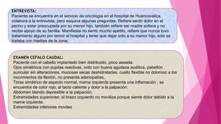 ENTREVISTA:
Paciente se encuentra en el servicio de oncología en el hospital de Huancavelica,
colabora a la entrevista, pero esquiva algunas preguntas. Refiere sentir dolor en el
pecho y estar preocupada por su menor hijo, también refiere ser madre soltera y no
recibe apoyo de su familia. Manifiesta no sentir mucho apetito, refiere que nunca tuvo
tratamiento alguno por temor al hospital y tener que dejar solo a su menor hijo, solo se
trataba con hierbas de la zona.
EXAMEN CEFALO CAUDAL:
Paciente con el cabello implantado bien distribuido, poco aseada.
Ojos simétricos con pupilas reactivas, oído con buena agudeza auditiva, pabellón
auricular sin alteraciones, mucosas secas deshidratadas, cuello flexible no doloroso a los
movimientos de flexión, no presenta adenopatías,.
Tórax simétrico de aspecto normal, mama izquierda presenta una inflamación , se
encuentra de color rojo, al tacto caliente y dolor a la palpación.
Abdomen blando depresible a la palpación.
Extremidades superiores: el brazo izquierdo no moviliza porque siente dolor debido a la
mama izquierda.
Extremidades inferiores moviles
 