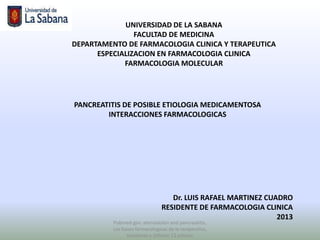 UNIVERSIDAD DE LA SABANA
                FACULTAD DE MEDICINA
DEPARTAMENTO DE FARMACOLOGIA CLINICA Y TERAPEUTICA
      ESPECIALIZACION EN FARMACOLOGIA CLINICA
             FARMACOLOGIA MOLECULAR




PANCREATITIS DE POSIBLE ETIOLOGIA MEDICAMENTOSA
        INTERACCIONES FARMACOLOGICAS




                                   Dr. LUIS RAFAEL MARTINEZ CUADRO
                                RESIDENTE DE FARMACOLOGIA CLINICA
                                                               2013
          Pubmed.gov: atorvastatin and pancreatitis,
          Las bases farmacologicas de la terapeutica,
                Goodman y Gillman 12 edicion
 