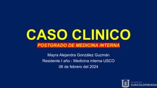 CASO CLINICO
POSTGRADO DE MEDICINA INTERNA
Mayra Alejandra González Guzmán
Residente I año - Medicina interna USCO
06 de febrero del 2024
 