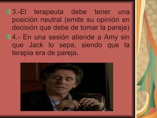 3.-El terapeuta debe   tener una   posición neutral (emite su opinión en decisión que debe de tomar la pareja) 4.- En una sesión atiende a Amy sin que Jack lo sepa, siendo que la terapia era de pareja . 