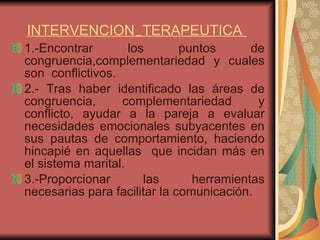 1.-Encontrar los puntos de congruencia,complementariedad y cuales son  conflictivos.  2.- Tras haber identificado las áreas de congruencia, complementariedad y conflicto, ayudar a la pareja a evaluar necesidades emocionales subyacentes en sus pautas de comportamiento, haciendo hincapié en aquellas  que incidan más en el sistema marital. 3.-Proporcionar las herramientas necesarias para facilitar la comunicación.  INTERVENCION  TERAPEUTICA   