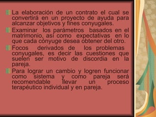 La elaboración de un contrato el cual se convertirá en un proyecto de ayuda para alcanzar objetivos y fines conyugales. Examinar  los parámetros  basados en el matrimonio, así como  expectativas  en lo que cada cónyuge desea obtener del otro. Focos  derivados de  los problemas  conyugales, es decir las cuestiones que suelen ser motivo de discordia en la pareja. Para lograr un cambio y logren funcionar como sistema y como pareja será recomendable llevar un proceso terapéutico individual y en pareja.  