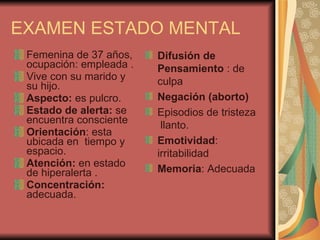 Femenina de 37 años, ocupación: empleada . Vive con su marido y su hijo. Aspecto:  es pulcro. Estado de alerta:  se encuentra consciente  Orientación : esta  ubicada en  tiempo y espacio. Atención:  en estado de hiperalerta . Concentración:  adecuada.  EXAMEN ESTADO MENTAL  Difusión de Pensamiento  : de culpa  Negación (aborto) Episodios de tristeza  llanto.  Emotividad : irritabilidad  Memoria : Adecuada 