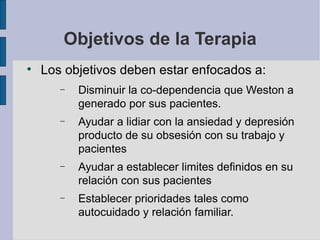 Objetivos de la Terapia Los objetivos deben estar enfocados a: Disminuir la co-dependencia que Weston a generado por sus pacientes. Ayudar a lidiar con la ansiedad y depresión producto de su obsesión con su trabajo y pacientes Ayudar a establecer limites definidos en su relación con sus pacientes Establecer prioridades tales como autocuidado y relación familiar. 