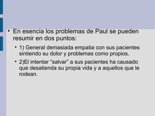 En esencia los problemas de Paul se pueden resumir en dos puntos: 1) General demasiada empatia con sus pacientes sintiendo su dolor y problemas como propios. 2)El intentar “salvar” a sus pacientes ha causado que desatienda su propia vida y a aquellos que le rodean. 