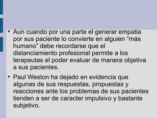 Aun cuando por una parte el generar empatia por sus paciente lo convierte en alguien “más humano” debe recordarse que el distanciamiento profesional permite a los terapeutas el poder evaluar de manera objetiva a sus pacientes.  Paul Weston ha dejado en evidencia que algunas de sus respuestas, propuestas y reacciones ante los problemas de sus pacientes tienden a ser de caracter impulsivo y bastante subjetivo. 