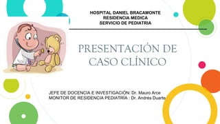 PRESENTACIÓN DE
CASO CLÍNICO
HOSPITAL DANIEL BRACAMONTE
RESIDENCIA MEDICA
SERVICIO DE PEDIATRIA
JEFE DE DOCENCIA E INVESTIGACIÓN: Dr. Mauro Arce
MONITOR DE RESIDENCIA PEDIATRÍA : Dr. Andrés Duarte
 
