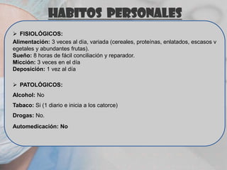 HABITOS PERSONALES
 FISIOLÓGICOS:
Alimentación: 3 veces al día, variada (cereales, proteínas, enlatados, escasos v
egetales y abundantes frutas).
Sueño: 8 horas de fácil conciliación y reparador.
Micción: 3 veces en el día
Deposición: 1 vez al día
 PATOLÓGICOS:
Alcohol: No
Tabaco: Si (1 diario e inicia a los catorce)
Drogas: No.
Automedicación: No

 