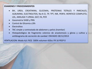 EXAMENES Y PROCEDIMIENTOS









BH, UREA, CREATININA, GLICEMIA, PROTEINAS TOTALES Y PARCIALES,
ALBUMINA, ELECTROLITOS; Na-K-Cl, TP, TPT, INR, PERFIL HEPATICO COMPLETO,
LDL, AMILASA Y LIPASA, GGT, FA, PCR
Gasometria 5H00 y PRN
Control de Glicemia c/6h
Electrolitos
TAC simple y contrastada de abdomen y pelvis (tramitar)
Histopatológico de fragmento colonico de anastomosis y gleras y cultivo y
antibiograma de secreción de cavidad ENVIADO 28/12/2013

VENTILACION: Modo A/c FIO2 500% volumen 420cc FR 16 PEEP 0

 