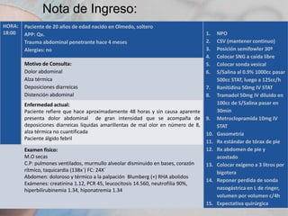 Nota de Ingreso:
HORA:
18:00

Paciente de 20 años de edad nacido en Olmedo, soltero
APP: Qx.
Trauma abdominal penetrante hace 4 meses
Alergias: no
Motivo de Consulta:
Dolor abdominal
Alza térmica
Deposiciones diarreicas
Distención abdominal
Enfermedad actual:
Paciente refiere que hace aproximadamente 48 horas y sin causa aparente
presenta dolor abdominal de gran intensidad que se acompaña de
deposiciones diarreicas liquidas amarillentas de mal olor en número de 8,
alza térmica no cuantificada
Paciente álgido febril
Examen físico:
M.O secas
C.P: pulmones ventilados, murmullo alveolar disminuido en bases, corazón
rítmico, taquicardia (138x´) FC: 24X´
Abdomen: doloroso y térmico a la palpación Blumberg (+) RHA abolidos
Exámenes: creatinina 1.12, PCR 45, leucocitosis 14.560, neutrofilia 90%,
hiperbilirubinemia 1.34, hiponatremia 1.34

1.
2.
3.
4.
5.
6.
7.
8.

9.
10.
11.
12.
13.
14.

15.

NPO
CSV (mantener continuo)
Posición semifowler 30º
Colocar SNG a caída libre
Colocar sonda vesical
S/Salina al 0.9% 1000cc pasar
500cc STAT, luego a 125cc/h
Ranitidina 50mg IV STAT
Tramadol 50mg IV diluido en
100cc de S/Salina pasar en
30min
Metroclopramida 10mg IV
STAT
Gasometría
Rx estándar de tórax de pie
Rx abdomen de pie y
acostado
Colocar oxígeno a 3 litros por
bigotera
Reponer perdida de sonda
nasogástrica en L de ringer,
volumen por volumen c/4h
Expectativa quirúrgica

 