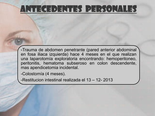 ANTECEDENTES PERSONALES

-Trauma de abdomen penetrante (pared anterior abdominal
en fosa iliaca izquierda) hace 4 meses en el que realizan
una laparotomía exploratoria encontrando: hemoperitoneo,
peritonitis, hematoma subseroso en colon descendente,
mas apendicetomia incidental.
-Colostomía (4 meses).
-Restitucion intestinal realizada el 13 – 12- 2013

 