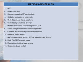 MEDIDAS GENERALES
1.

NPO

2.

Reposo absoluto

3.

Cabecera elevada a 35° semisentada

4.

Cuidados habituales de enfermería

5.

Control de signos vitales cada hora

6.

Control de I y E. Estricto, DH Y BH

7.

Medidas antiescaras cambios de posición C/2h

8.

Sonda nasogástrica abierta cuantificar perdidas

9.

Cuidados de colostomía y cuantificar producción

10. Mantener sonda vesical
11. NBZ con salbutamol 1CC + 2,5CC de sol salina cada 6 horas
12. Medir PIA STAT y cada 8 horas
13. Manejo interdisciplinario por cirugía
14. Colocación de vía central

 