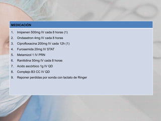 MEDICACIÓN
1.

Imipenen 500mg IV cada 8 horas (1)

2.

Ondasetron 4mg IV cada 8 horas

3.

Ciprofloxacina 200mg IV cada 12h (1)

4.

Furosemida 20mg IV STAT

5.

Metamizol 1 IV PRN

6.

Ranitidina 50mg IV cada 8 horas

7.

Acido ascórbico 1g IV QD

8.

Complejo B3 CC IV QD

9.

Reponer perdidas por sonda con lactato de Ringer

 